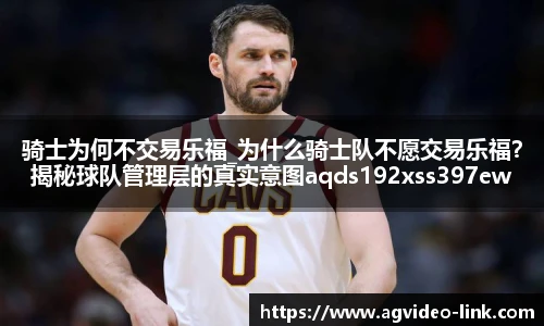 骑士为何不交易乐福_为什么骑士队不愿交易乐福？揭秘球队管理层的真实意图aqds192xss397ewc192ooiu397