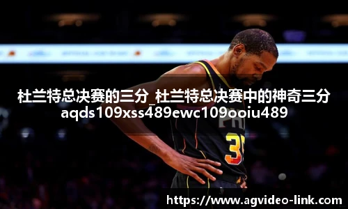 杜兰特总决赛的三分_杜兰特总决赛中的神奇三分aqds109xss489ewc109ooiu489
